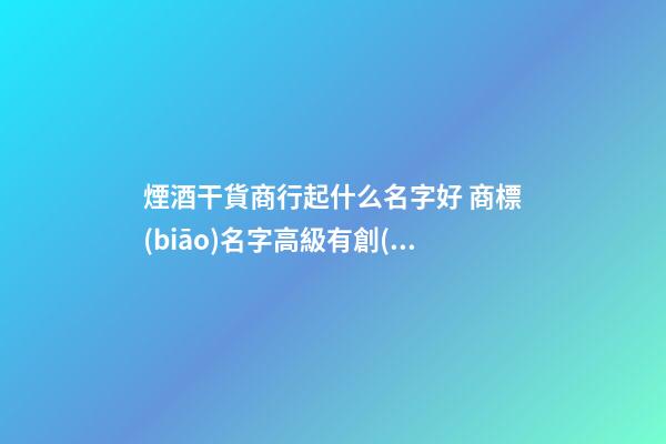 煙酒干貨商行起什么名字好 商標(biāo)名字高級有創(chuàng)意,起名之家-第1張-商標(biāo)起名-玄機(jī)派
